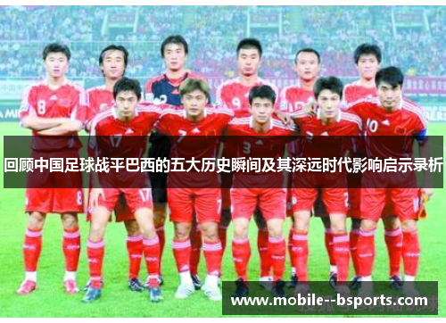回顾中国足球战平巴西的五大历史瞬间及其深远时代影响启示录析