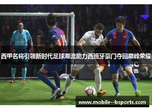 西甲名将引领新时代足球潮流助力西班牙豪门夺回巅峰荣耀