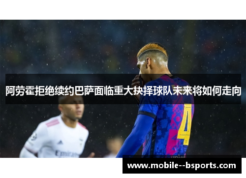 阿劳霍拒绝续约巴萨面临重大抉择球队未来将如何走向