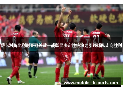 萨卡对阵比利时亚冠关键一战彰显决定性统治力引领球队走向胜利